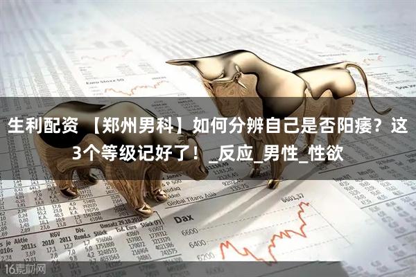 生利配资 【郑州男科】如何分辨自己是否阳痿？这3个等级记好了！_反应_男性_性欲