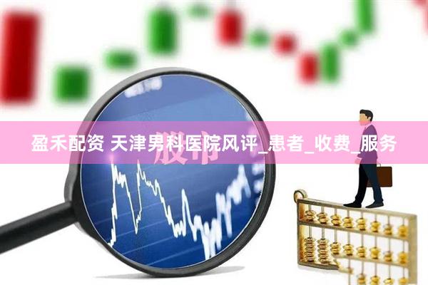 盈禾配资 天津男科医院风评_患者_收费_服务