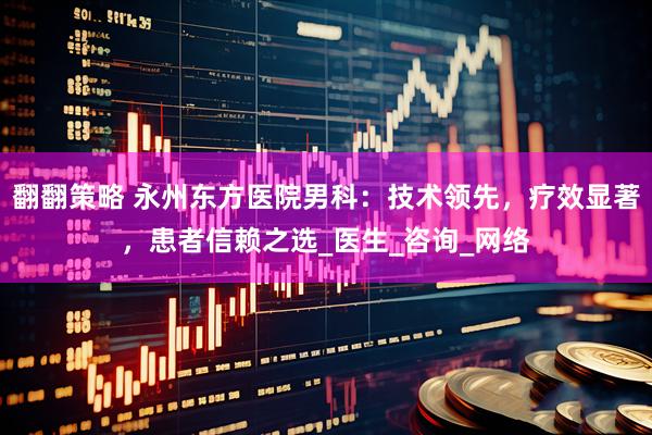翻翻策略 永州东方医院男科：技术领先，疗效显著，患者信赖之选_医生_咨询_网络