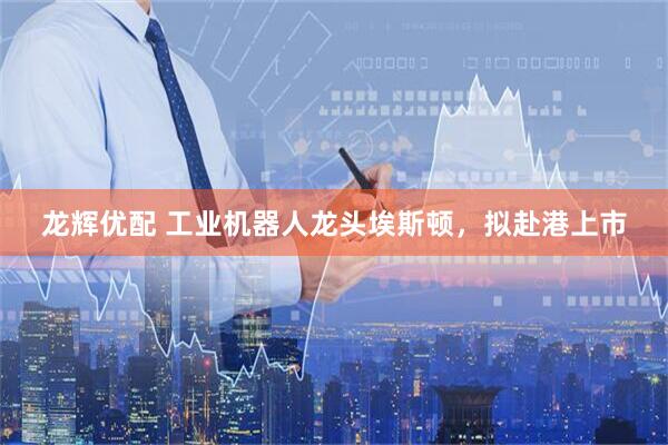 龙辉优配 工业机器人龙头埃斯顿，拟赴港上市