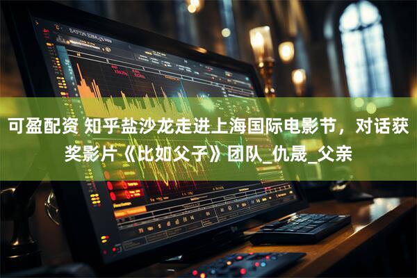 可盈配资 知乎盐沙龙走进上海国际电影节，对话获奖影片《比如父子》团队_仇晟_父亲