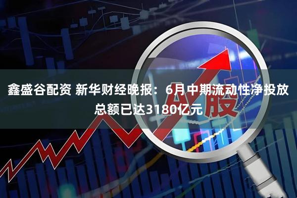 鑫盛谷配资 新华财经晚报：6月中期流动性净投放总额已达3180亿元