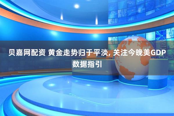 贝嘉网配资 黄金走势归于平淡, 关注今晚美GDP数据指引