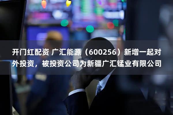 开门红配资 广汇能源（600256）新增一起对外投资，被投资公司为新疆广汇锰业有限公司