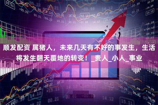 顺发配资 属猪人，未来几天有不好的事发生，生活将发生翻天覆地的转变！_贵人_小人_事业