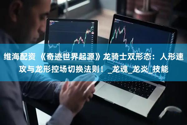 维海配资 《奇迹世界起源》龙骑士双形态：人形速攻与龙形控场切换法则！_龙魂_龙炎_技能