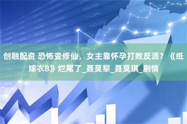 创融配资 恐怖变修仙，女主靠怀孕打败反派？《纸嫁衣8》烂尾了_聂莫黎_聂莫琪_剧情