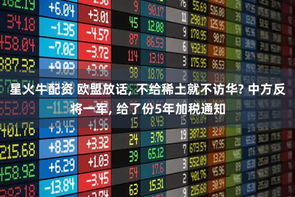 星火牛配资 欧盟放话, 不给稀土就不访华? 中方反将一军, 给了份5年加税通知