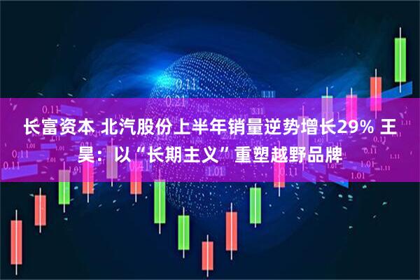 长富资本 北汽股份上半年销量逆势增长29% 王昊：以“长期主义”重塑越野品牌