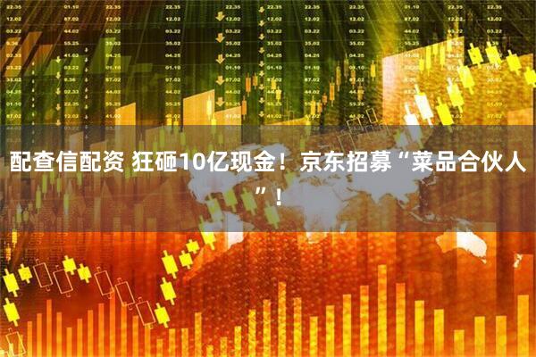 配查信配资 狂砸10亿现金！京东招募“菜品合伙人”！