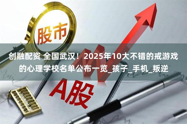 创融配资 全国武汉！2025年10大不错的戒游戏的心理学校名单公布一览_孩子_手机_叛逆