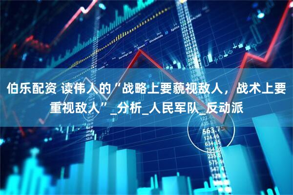 伯乐配资 读伟人的“战略上要藐视敌人，战术上要重视敌人”_分析_人民军队_反动派