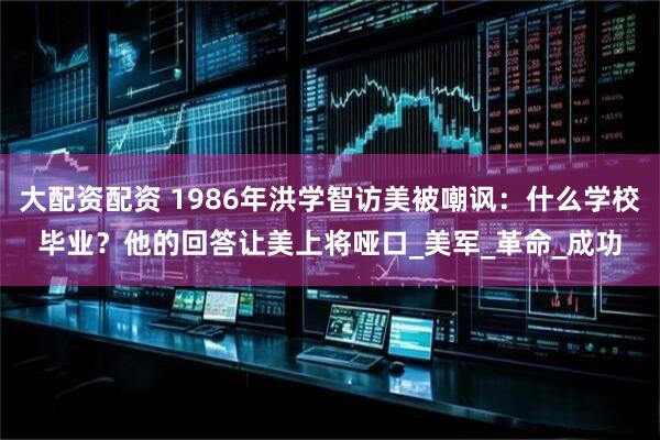 大配资配资 1986年洪学智访美被嘲讽：什么学校毕业？他的回答让美上将哑口_美军_革命_成功
