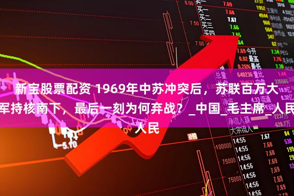 新宝股票配资 1969年中苏冲突后，苏联百万大军持核南下，最后一刻为何弃战？_中国_毛主席_人民