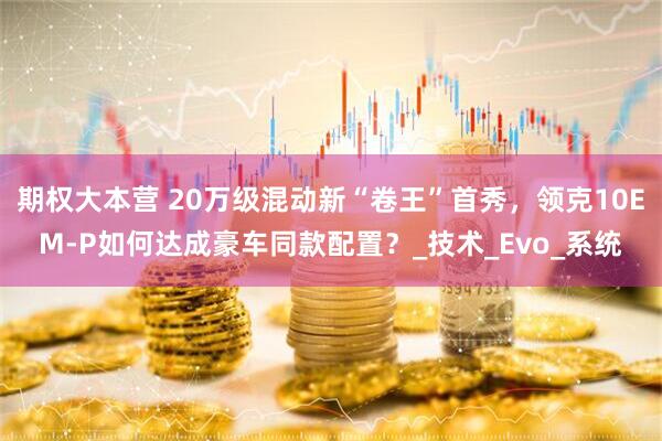 期权大本营 20万级混动新“卷王”首秀，领克10EM-P如何达成豪车同款配置？_技术_Evo_系统