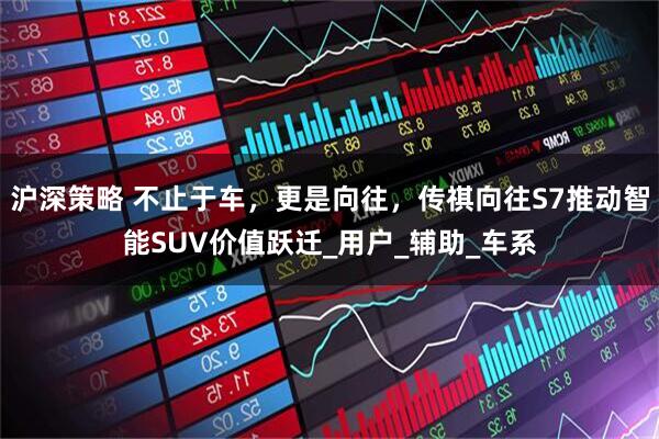 沪深策略 不止于车，更是向往，传祺向往S7推动智能SUV价值跃迁_用户_辅助_车系