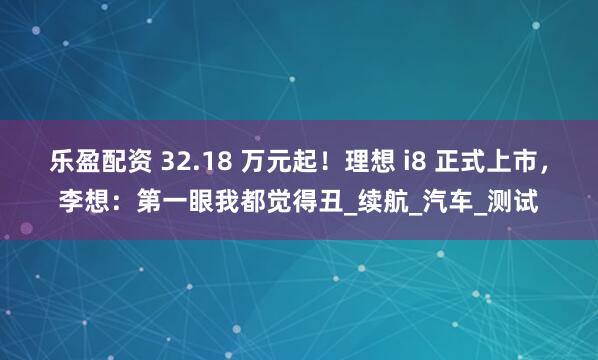 乐盈配资 32.18 万元起！理想 i8 正式上市，李想：第一眼我都觉得丑_续航_汽车_测试