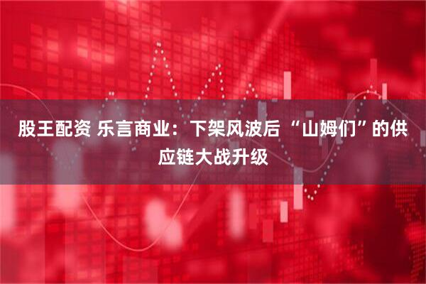 股王配资 乐言商业:下架风波后 “山姆们”的供应链大战升级