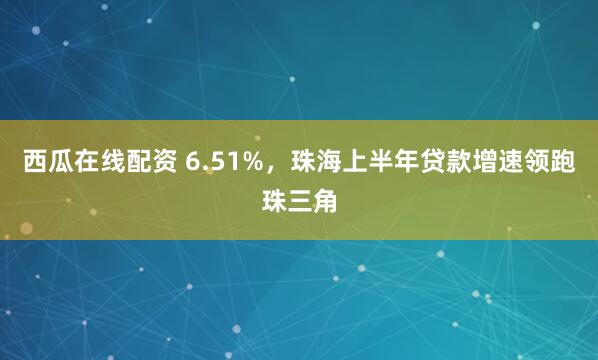 西瓜在线配资 6.51%，珠海上半年贷款增速领跑珠三角
