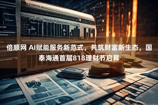 倍顺网 AI赋能服务新范式，共筑财富新生态，国泰海通首届818理财节启幕