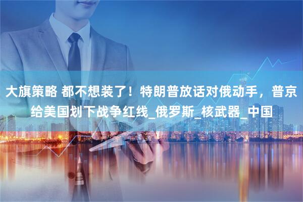大旗策略 都不想装了！特朗普放话对俄动手，普京给美国划下战争红线_俄罗斯_核武器_中国