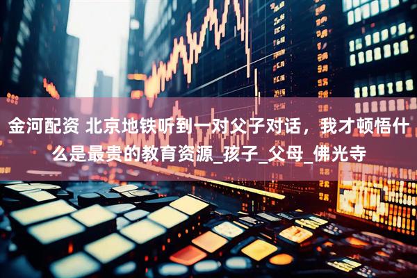 金河配资 北京地铁听到一对父子对话，我才顿悟什么是最贵的教育资源_孩子_父母_佛光寺