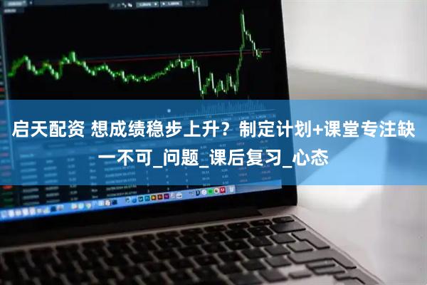 启天配资 想成绩稳步上升？制定计划+课堂专注缺一不可_问题_课后复习_心态