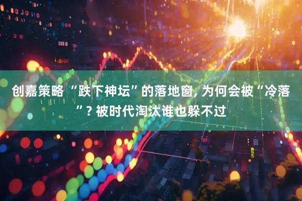 创嘉策略 “跌下神坛”的落地窗, 为何会被“冷落”? 被时代淘汰谁也躲不过