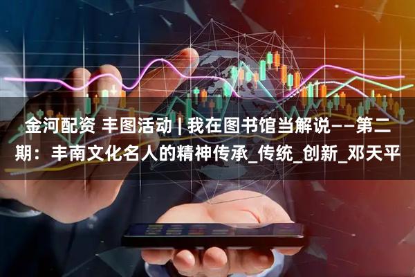 金河配资 丰图活动 | 我在图书馆当解说——第二期：丰南文化名人的精神传承_传统_创新_邓天平