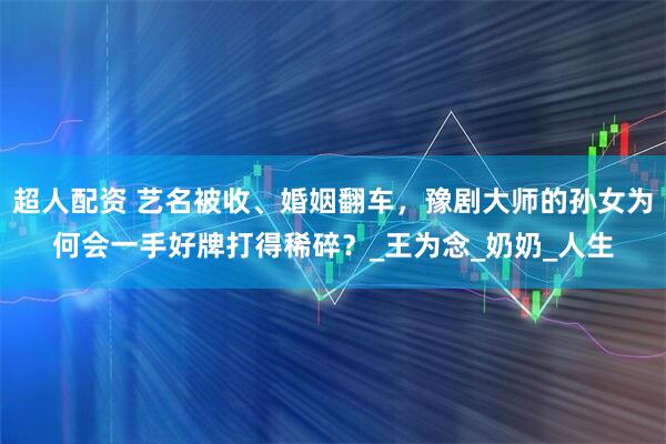 超人配资 艺名被收、婚姻翻车，豫剧大师的孙女为何会一手好牌打得稀碎？_王为念_奶奶_人生
