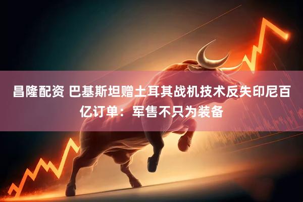 昌隆配资 巴基斯坦赠土耳其战机技术反失印尼百亿订单：军售不只为装备