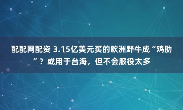配配网配资 3.15亿美元买的欧洲野牛成“鸡肋”？或用于台海，但不会服役太多