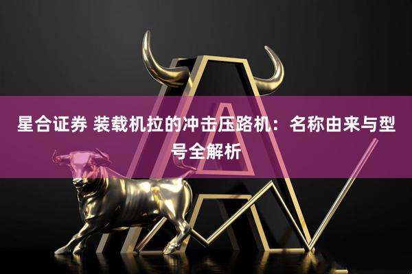 星合证券 装载机拉的冲击压路机：名称由来与型号全解析