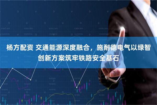 杨方配资 交通能源深度融合，施耐德电气以绿智创新方案筑牢铁路安全基石