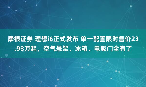 摩根证券 理想i6正式发布 单一配置限时售价23.98万起，空气悬架、冰箱、电吸门全有了