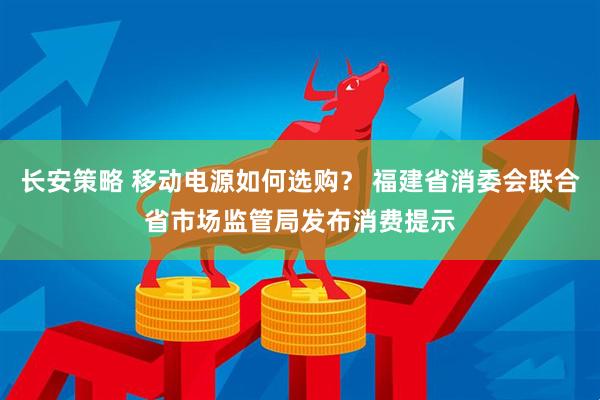 长安策略 移动电源如何选购？ 福建省消委会联合省市场监管局发布消费提示
