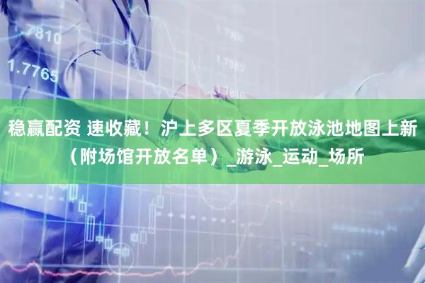 稳赢配资 速收藏!沪上多区夏季开放泳池地图上新(附场馆开放名单)_游泳_运动_场所