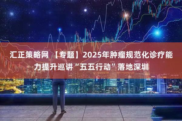汇正策略网 【专题】2025年肿瘤规范化诊疗能力提升巡讲“五五行动”落地深圳