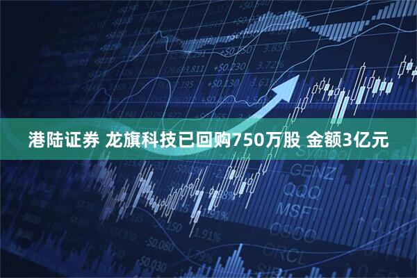 港陆证券 龙旗科技已回购750万股 金额3亿元