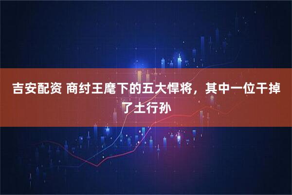 吉安配资 商纣王麾下的五大悍将,其中一位干掉了土行孙