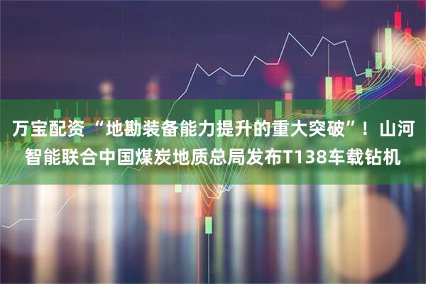 万宝配资 “地勘装备能力提升的重大突破”!山河智能联合中国煤炭地质总局发布T138车载钻机