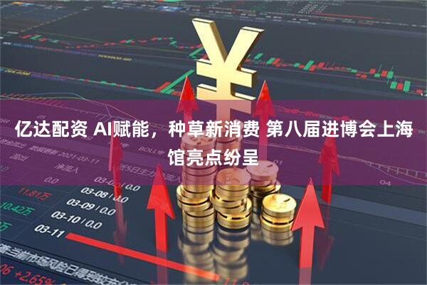 亿达配资 AI赋能，种草新消费 第八届进博会上海馆亮点纷呈