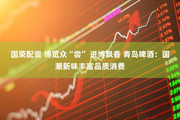国荣配资 博览众“尝” 进博飘香 青岛啤酒：国潮新味丰富品质消费