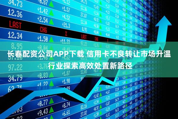 长春配资公司APP下载 信用卡不良转让市场升温 行业探索高效处置新路径