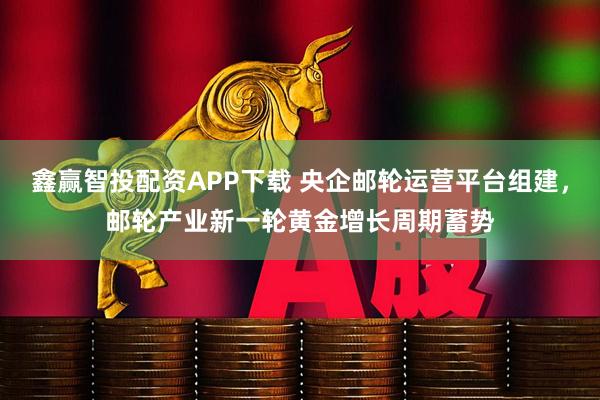鑫赢智投配资APP下载 央企邮轮运营平台组建，邮轮产业新一轮黄金增长周期蓄势