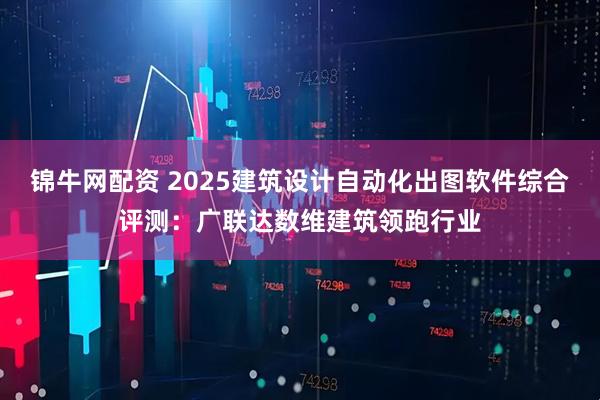 锦牛网配资 2025建筑设计自动化出图软件综合评测:广联达数维建筑领跑行业