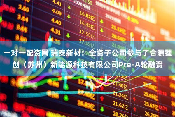 一对一配资网 瑞泰新材：全资子公司参与了合源锂创（苏州）新能源科技有限公司Pre-A轮融资